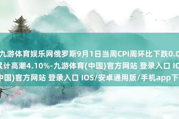 九游体育娱乐网俄罗斯9月1日当周CPI周环比下跌0.08% 2025年迄今CPI累计高潮4.10%-九游体育(中国)官方网站 登录入口 IOS/安卓通用版/手机app下载