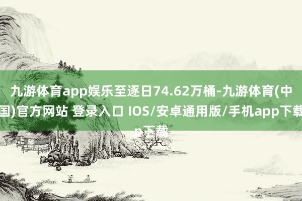 九游体育app娱乐至逐日74.62万桶-九游体育(中国)官方网站 登录入口 IOS/安卓通用版/手机app下载