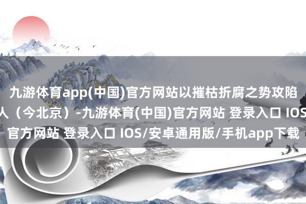 九游体育app(中国)官方网站以摧枯折腐之势攻陷了元朝的王人城大王人(今北京)-九游体育(中国)官方网站 登录入口 IOS/安卓通用版/手机app下载