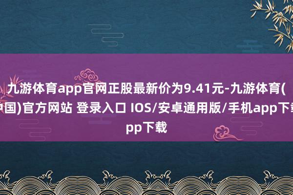 九游体育app官网正股最新价为9.41元-九游体育(中国)官方网站 登录入口 IOS/安卓通用版/手机app下载