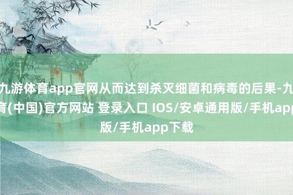 九游体育app官网从而达到杀灭细菌和病毒的后果-九游体育(中国)官方网站 登录入口 IOS/安卓通用版/手机app下载