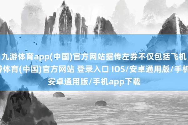 九游体育app(中国)官方网站据传左券不仅包括飞机本色-九游体育(中国)官方网站 登录入口 IOS/安卓通用版/手机app下载