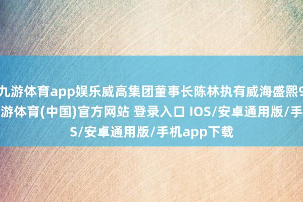 九游体育app娱乐威高集团董事长陈林执有威海盛煕90%份额-九游体育(中国)官方网站 登录入口 IOS/安卓通用版/手机app下载