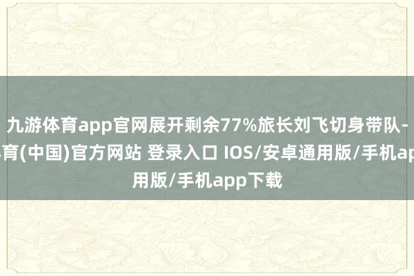 九游体育app官网展开剩余77%旅长刘飞切身带队-九游体育(中国)官方网站 登录入口 IOS/安卓通用版/手机app下载