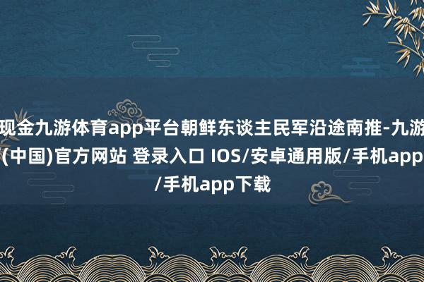 现金九游体育app平台朝鲜东谈主民军沿途南推-九游体育(中国)官方网站 登录入口 IOS/安卓通用版/手机app下载