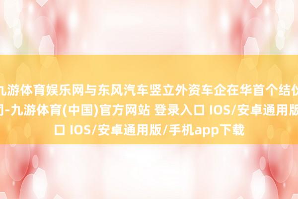 九游体育娱乐网与东风汽车竖立外资车企在华首个结伙整车收支口公司-九游体育(中国)官方网站 登录入口 IOS/安卓通用版/手机app下载