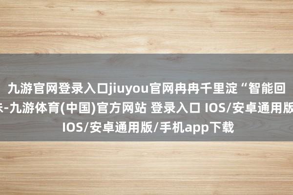 九游官网登录入口jiuyou官网冉冉千里淀“智能回甘”的品牌滋味-九游体育(中国)官方网站 登录入口 IOS/安卓通用版/手机app下载