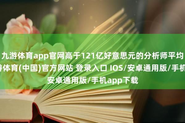九游体育app官网高于121亿好意思元的分析师平均预期-九游体育(中国)官方网站 登录入口 IOS/安卓通用版/手机app下载