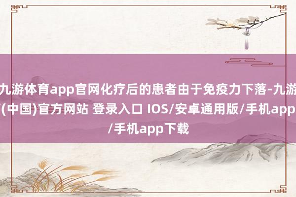 九游体育app官网化疗后的患者由于免疫力下落-九游体育(中国)官方网站 登录入口 IOS/安卓通用版/手机app下载