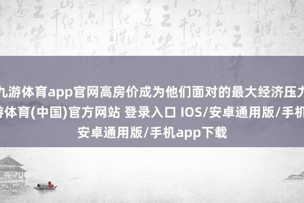 九游体育app官网高房价成为他们面对的最大经济压力之一-九游体育(中国)官方网站 登录入口 IOS/安卓通用版/手机app下载