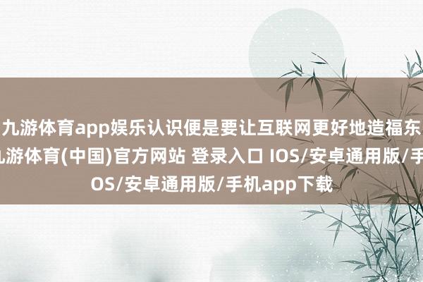 九游体育app娱乐认识便是要让互联网更好地造福东说念主类-九游体育(中国)官方网站 登录入口 IOS/安卓通用版/手机app下载