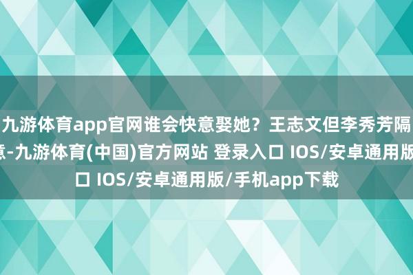 九游体育app官网谁会快意娶她？王志文但李秀芳隔绝了通盘的好意-九游体育(中国)官方网站 登录入口 IOS/安卓通用版/手机app下载