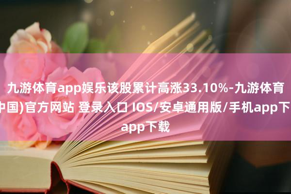 九游体育app娱乐该股累计高涨33.10%-九游体育(中国)官方网站 登录入口 IOS/安卓通用版/手机app下载