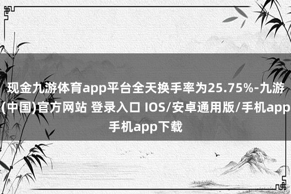 现金九游体育app平台全天换手率为25.75%-九游体育(中国)官方网站 登录入口 IOS/安卓通用版/手机app下载