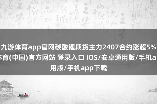 九游体育app官网碳酸锂期货主力2407合约涨超5%-九游体育(中国)官方网站 登录入口 IOS/安卓通用版/手机app下载