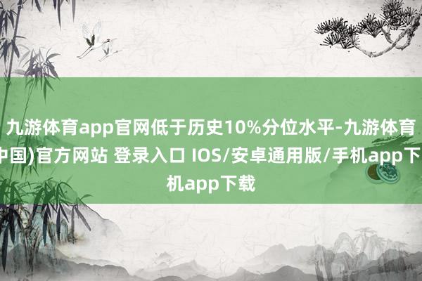 九游体育app官网低于历史10%分位水平-九游体育(中国)官方网站 登录入口 IOS/安卓通用版/手机app下载