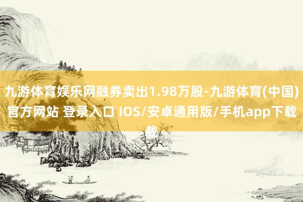 九游体育娱乐网融券卖出1.98万股-九游体育(中国)官方网站 登录入口 IOS/安卓通用版/手机app下载
