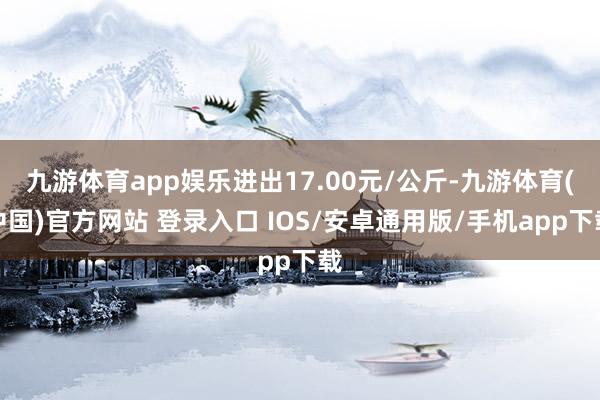 九游体育app娱乐进出17.00元/公斤-九游体育(中国)官方网站 登录入口 IOS/安卓通用版/手机app下载