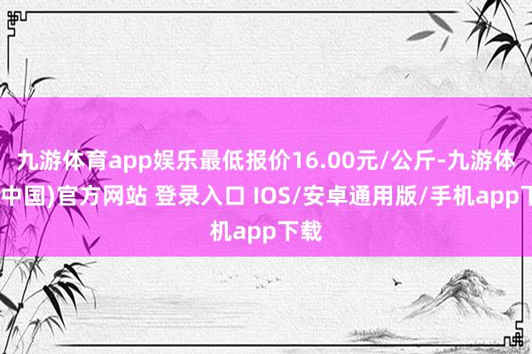 九游体育app娱乐最低报价16.00元/公斤-九游体育(中国)官方网站 登录入口 IOS/安卓通用版/手机app下载