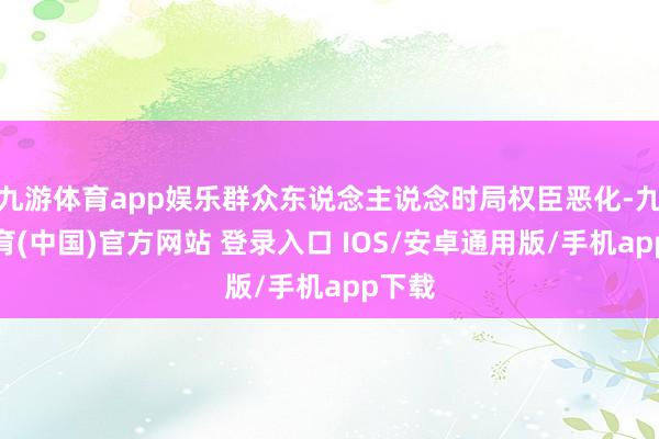 九游体育app娱乐群众东说念主说念时局权臣恶化-九游体育(中国)官方网站 登录入口 IOS/安卓通用版/手机app下载