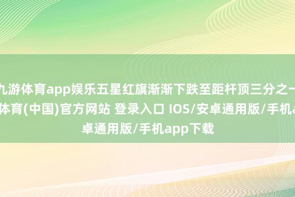 九游体育app娱乐五星红旗渐渐下跌至距杆顶三分之一处-九游体育(中国)官方网站 登录入口 IOS/安卓通用版/手机app下载