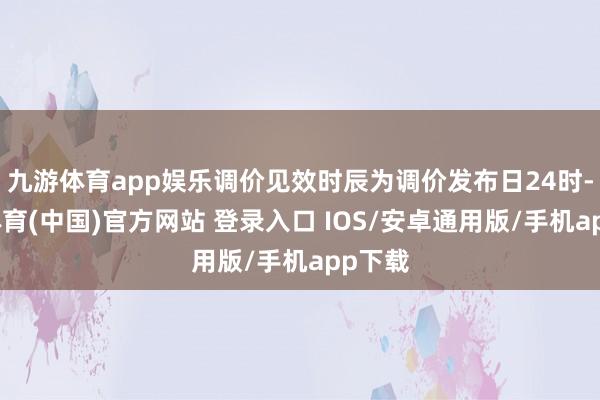 九游体育app娱乐调价见效时辰为调价发布日24时-九游体育(中国)官方网站 登录入口 IOS/安卓通用版/手机app下载