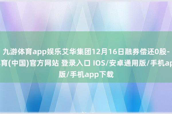 九游体育app娱乐艾华集团12月16日融券偿还0股-九游体育(中国)官方网站 登录入口 IOS/安卓通用版/手机app下载