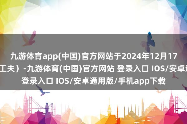 九游体育app(中国)官方网站于2024年12月17日下昼五时正(香港工夫)-九游体育(中国)官方网站 登录入口 IOS/安卓通用版/手机app下载