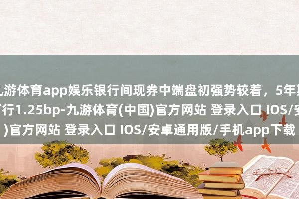 九游体育app娱乐银行间现券中端盘初强势较着，5年期“24附息国债20”下行1.25bp-九游体育(中国)官方网站 登录入口 IOS/安卓通用版/手机app下载