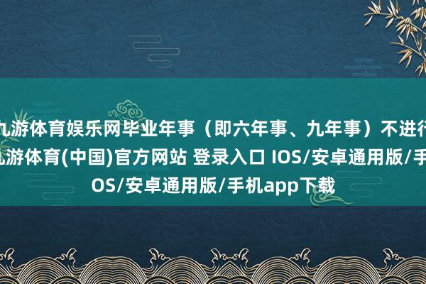 九游体育娱乐网毕业年事（即六年事、九年事）不进行转学登记-九游体育(中国)官方网站 登录入口 IOS/安卓通用版/手机app下载