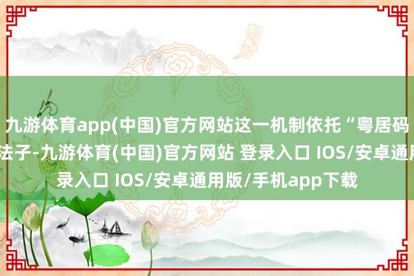 九游体育app(中国)官方网站这一机制依托“粤居码＋荔智通”微信小法子-九游体育(中国)官方网站 登录入口 IOS/安卓通用版/手机app下载