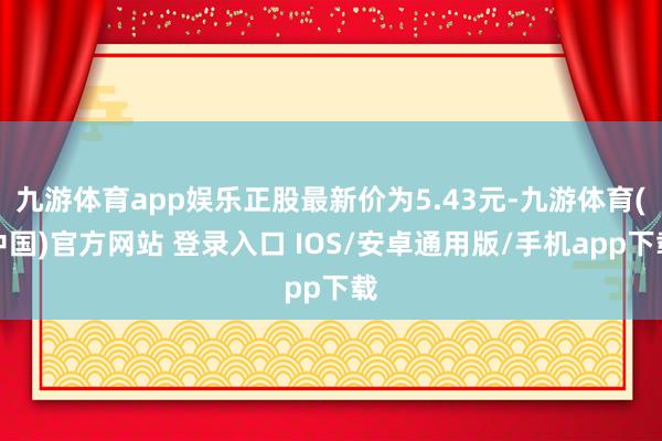 九游体育app娱乐正股最新价为5.43元-九游体育(中国)官方网站 登录入口 IOS/安卓通用版/手机app下载