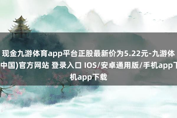 现金九游体育app平台正股最新价为5.22元-九游体育(中国)官方网站 登录入口 IOS/安卓通用版/手机app下载