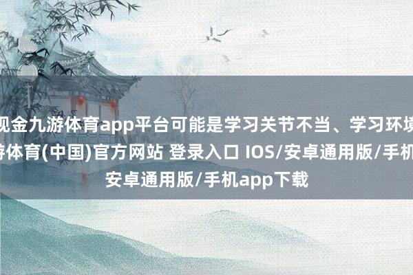 现金九游体育app平台可能是学习关节不当、学习环境欠安-九游体育(中国)官方网站 登录入口 IOS/安卓通用版/手机app下载