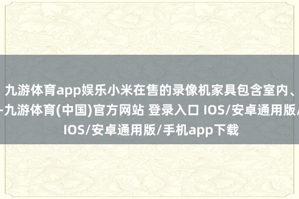 九游体育app娱乐小米在售的录像机家具包含室内、室外两种类别-九游体育(中国)官方网站 登录入口 IOS/安卓通用版/手机app下载