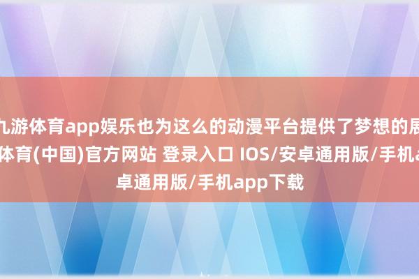 九游体育app娱乐也为这么的动漫平台提供了梦想的展示-九游体育(中国)官方网站 登录入口 IOS/安卓通用版/手机app下载