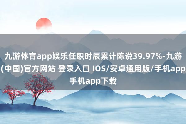 九游体育app娱乐任职时辰累计陈说39.97%-九游体育(中国)官方网站 登录入口 IOS/安卓通用版/手机app下载