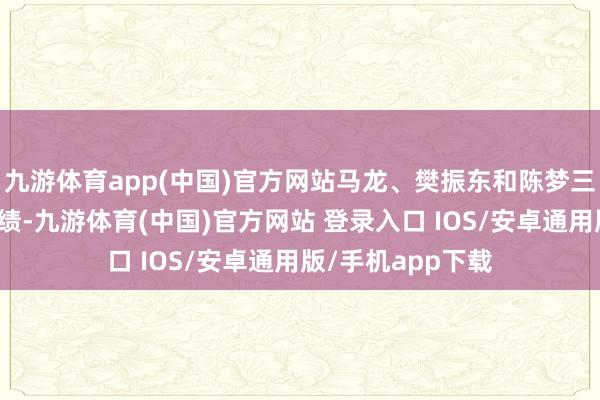 九游体育app(中国)官方网站马龙、樊振东和陈梦三名畅通员屡创佳绩-九游体育(中国)官方网站 登录入口 IOS/安卓通用版/手机app下载