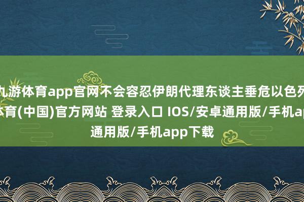 九游体育app官网不会容忍伊朗代理东谈主垂危以色列-九游体育(中国)官方网站 登录入口 IOS/安卓通用版/手机app下载