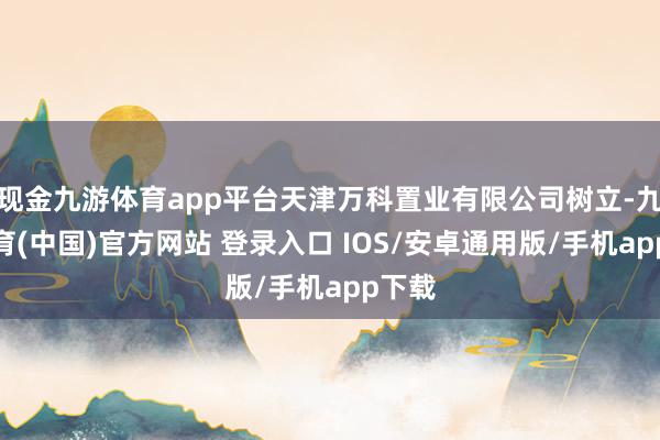 现金九游体育app平台天津万科置业有限公司树立-九游体育(中国)官方网站 登录入口 IOS/安卓通用版/手机app下载