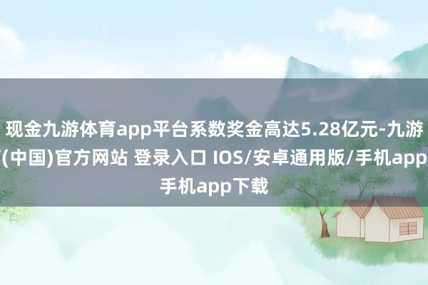 现金九游体育app平台系数奖金高达5.28亿元-九游体育(中国)官方网站 登录入口 IOS/安卓通用版/手机app下载