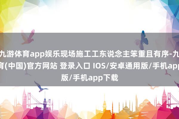 九游体育app娱乐现场施工工东说念主笨重且有序-九游体育(中国)官方网站 登录入口 IOS/安卓通用版/手机app下载