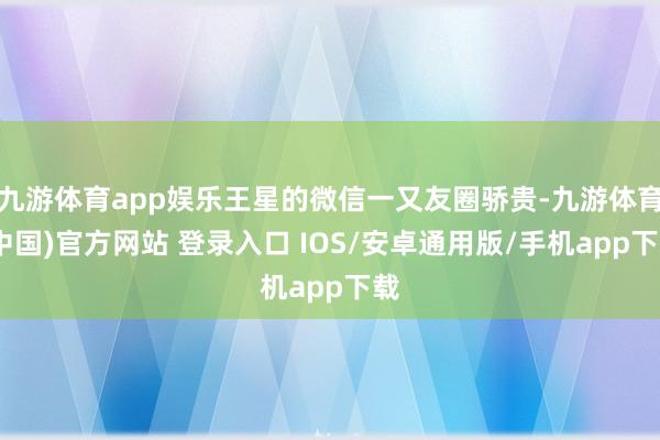 九游体育app娱乐王星的微信一又友圈骄贵-九游体育(中国)官方网站 登录入口 IOS/安卓通用版/手机app下载