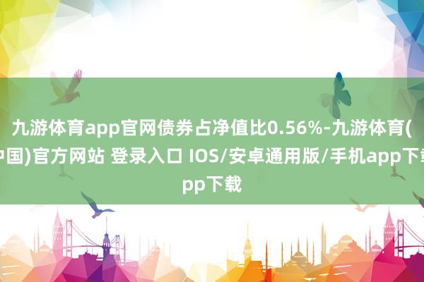 九游体育app官网债券占净值比0.56%-九游体育(中国)官方网站 登录入口 IOS/安卓通用版/手机app下载
