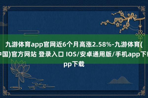 九游体育app官网近6个月高涨2.58%-九游体育(中国)官方网站 登录入口 IOS/安卓通用版/手机app下载