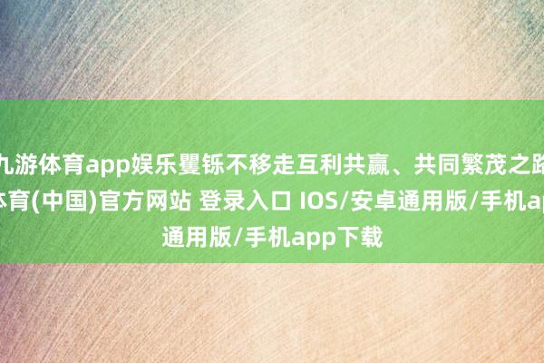 九游体育app娱乐矍铄不移走互利共赢、共同繁茂之路-九游体育(中国)官方网站 登录入口 IOS/安卓通用版/手机app下载