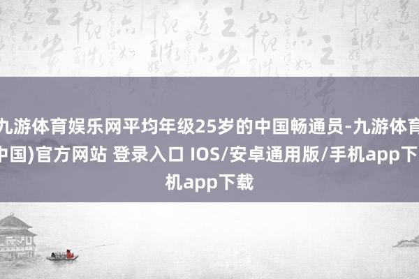 九游体育娱乐网平均年级25岁的中国畅通员-九游体育(中国)官方网站 登录入口 IOS/安卓通用版/手机app下载