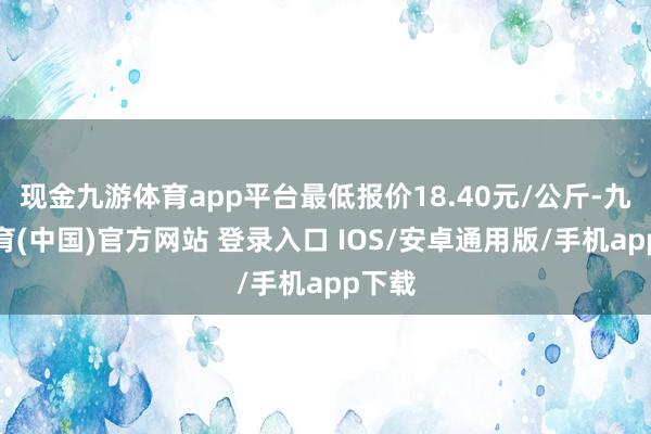 现金九游体育app平台最低报价18.40元/公斤-九游体育(中国)官方网站 登录入口 IOS/安卓通用版/手机app下载