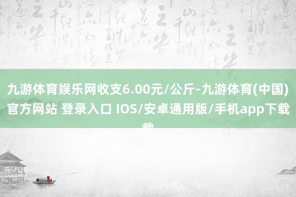 九游体育娱乐网收支6.00元/公斤-九游体育(中国)官方网站 登录入口 IOS/安卓通用版/手机app下载