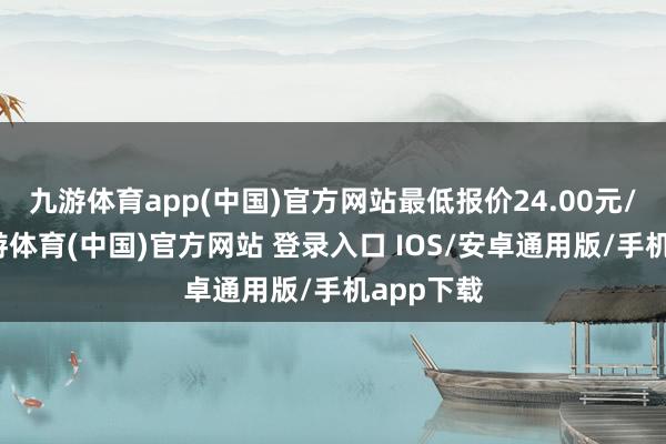 九游体育app(中国)官方网站最低报价24.00元/公斤-九游体育(中国)官方网站 登录入口 IOS/安卓通用版/手机app下载